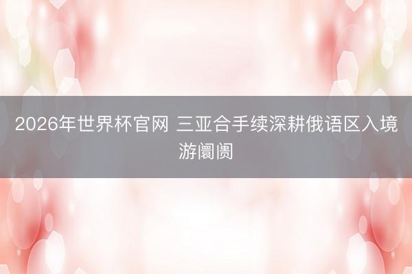 2026年世界杯官网 三亚合手续深耕俄语区入境游阛阓