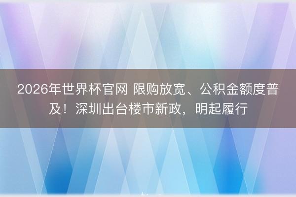 2026年世界杯官网 限购放宽、公积金额度普及！深圳出台楼市新政，明起履行