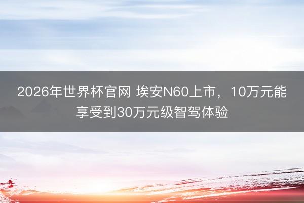 2026年世界杯官网 埃安N60上市，10万元能享受到30万元级智驾体验