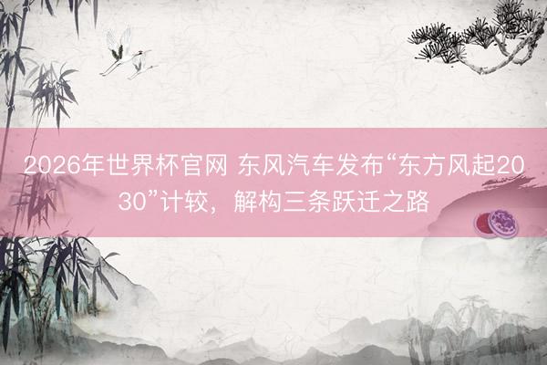 2026年世界杯官网 东风汽车发布“东方风起2030”计较，解构三条跃迁之路