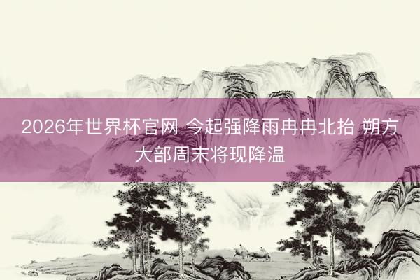 2026年世界杯官网 今起强降雨冉冉北抬 朔方大部周末将现降温