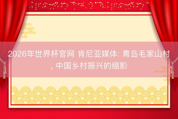 2026年世界杯官网 肯尼亚媒体: 青岛毛家山村， 中国乡村振兴的缩影