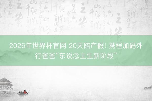 2026年世界杯官网 20天陪产假! 携程加码外行爸爸“东说念主生新阶段”