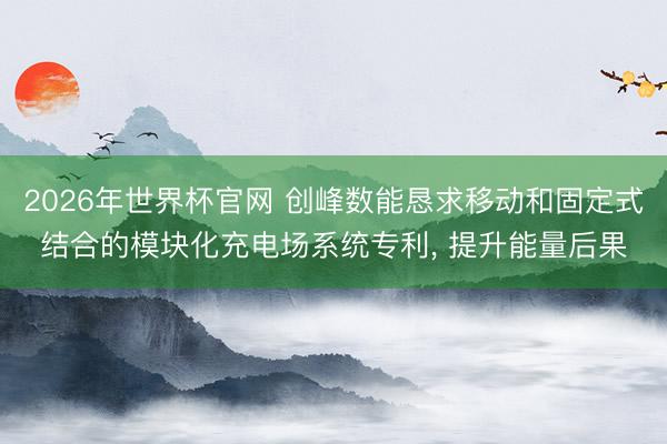2026年世界杯官网 创峰数能恳求移动和固定式结合的模块化充电场系统专利, 提升能量后果