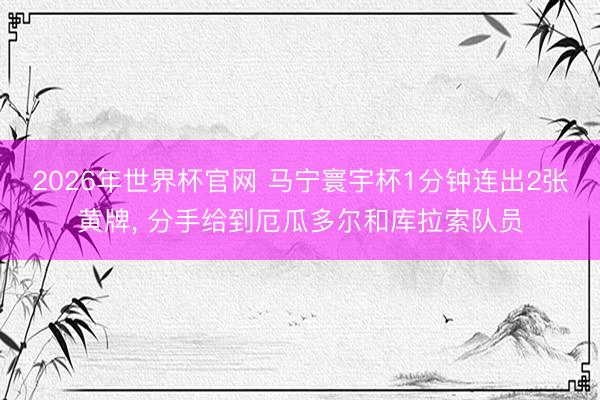 2026年世界杯官网 马宁寰宇杯1分钟连出2张黄牌, 分手给到厄瓜多尔和库拉索队员