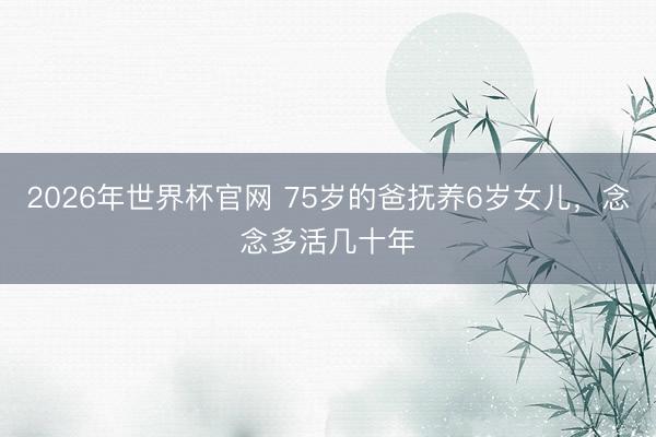 2026年世界杯官网 75岁的爸抚养6岁女儿，念念多活几十年
